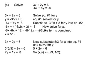 (4) Solve: 3x + 2y = 6 -6x + 4y = -8 3x + 2y = 6 Solve eq. #1 for y y = -3/2x + 3 eq. #1 solved for y.  -6x + 4y = -8 Substitute -3/2x + 3 for y into eq. #2 -6x + 4(-3/2x + 3) = -8 Now solve for x. -6x -6x + 12 = -8-12x = -20 Like terms combined x = 5/3 3x + 2y = 6 Now substitute 5/3 for x into eq. #1  and solve for y 3(5/3) + 2y = 6 5 + 2y = 6 2y = 1y = ½ So (x,y) = (5/3, 1/2).  