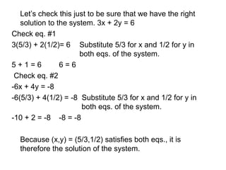 Let’s check this just to be sure that we have the right solution to the system. 3x + 2y = 6 Check eq. #1 3(5/3) + 2(1/2)= 6 Substitute 5/3 for x and 1/2 for y in  both eqs. of the system. 5 + 1 = 6  6 = 6  Check eq. #2  -6x + 4y = -8  -6(5/3) + 4(1/2) = -8  Substitute 5/3 for x and 1/2 for y in   both eqs. of the system. -10 + 2 = -8   -8 = -8  Because (x,y) = (5/3,1/2) satisfies both eqs., it is therefore the solution of the system. 