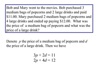 Bob and Mary went to the movies. Bob purchased 3 medium bags of popcorns and 2 large drinks and paid $11.00. Mary purchased 2 medium bags of popcorns and 4 large drinks and ended up paying $12.00.  What was the price of  a medium bag of popcorn and what was the price of a large drink? Denote  p  the price of a medium bag of popcorn and  d  the price of a large drink. Then we have 3 p  + 2 d  = 11 2 p  + 4 d  = 12 