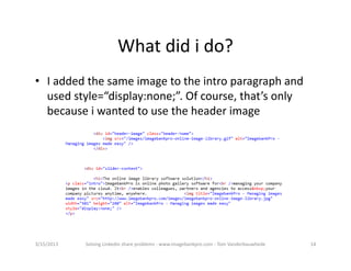 Whatdidido?
• Iaddedthesameimagetotheintroparagraphand
  usedstyle=“display:none;”.Ofcourse,that’sonly
  becauseiwantedtousetheheaderimage




3/15/2013   SolvingLinkedinshareproblems‐ www.imagebankpro.com‐ TomVanderbauwhede   14
 