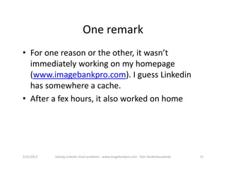 Oneremark
• Foronereasonortheother,itwasn’t
  immediatelyworkingonmyhomepage
  (www.imagebankpro.com).IguessLinkedin
  hassomewhereacache.
• Afterafexhours,italsoworkedonhome




3/15/2013   SolvingLinkedinshareproblems‐ www.imagebankpro.com‐ TomVanderbauwhede   15
 