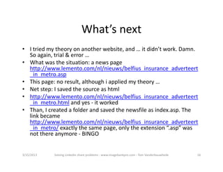 What’snext
• Itriedmytheoryonanotherwebsite,and…itdidn’twork.Damn.
  Soagain,trial&error…
• Whatwasthesituation:anewspage
  http://www.lemento.com/nl/nieuws/belfius_insurance_adverteert
  _in_metro.asp
• Thispage:noresult,althoughiappliedmytheory…
• Netstep:Isavedthesourceashtml
• http://www.lemento.com/nl/nieuws/belfius_insurance_adverteert
  _in_metro.html andyes‐ itworked
• Than,Icreatedafolderandsavedthenewsfileasindex.asp.The
  linkbecame
  http://www.lemento.com/nl/nieuws/belfius_insurance_adverteert
  _in_metro/ exactlythesamepage,onlytheextension“.asp”was
  notthereanymore‐ BINGO


3/15/2013   SolvingLinkedinshareproblems‐ www.imagebankpro.com‐ TomVanderbauwhede   16
 