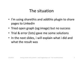 Thesituation
• I’musingsharethisandaddthisplugintoshare
  pagestoLinkedin
• Triedopengraph(og:image)butnosuccess
• Trial&error(lots)gavemesomesolutions
• Inthenextslides,iwillexplainwhatididand
  whattheresultwas



3/15/2013   SolvingLinkedinshareproblems‐ www.imagebankpro.com‐ TomVanderbauwhede   2
 