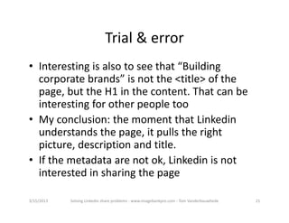 Trial&error
• Interestingisalsotoseethat“Building
  corporatebrands”isnotthe<title>ofthe
  page,buttheH1inthecontent.Thatcanbe
  interestingforotherpeopletoo
• Myconclusion:themomentthatLinkedin
  understandsthepage,itpullstheright
  picture,descriptionandtitle.
• Ifthemetadataarenotok,Linkedinisnot
  interestedinsharingthepage

3/15/2013   SolvingLinkedinshareproblems‐ www.imagebankpro.com‐ TomVanderbauwhede   21
 