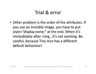 Trial&error
• Otherproblemistheorderoftheattributes.If
  youuseaninvisibleimage,youhavetoput
  style=“display:none;”attheend.Whenit’s
  immediatelyafter<img,it’snotworking.Be
  careful,becauseTinymcehasadifferent
  defaultbehaviour!




3/15/2013   SolvingLinkedinshareproblems‐ www.imagebankpro.com‐ TomVanderbauwhede   22
 