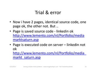 Trial&error
• Nowihave2pages,identicalsourcecode,one
  pageok,theothernot. But..
• Pageissavedsourcecode‐ linkedinok
  http://www.lemento.com/nl/Portfolio/media
  marktsaturn.asp
• Pageisexecutedcodeonserver– linkedinnot
  ok
  http://www.lemento.com/nl/Portfolio/media_
  markt_saturn.asp

3/15/2013   SolvingLinkedinshareproblems‐ www.imagebankpro.com‐ TomVanderbauwhede   23
 