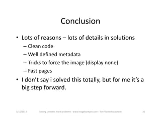 Conclusion
• Lotsofreasons– lotsofdetailsinsolutions
      – Cleancode
      – Welldefinedmetadata
      – Trickstoforcetheimage(displaynone)
      – Fastpages
• Idon’tsayisolvedthistotally,butformeit’sa
  bigstepforward.


3/15/2013    SolvingLinkedinshareproblems‐ www.imagebankpro.com‐ TomVanderbauwhede   26
 