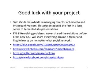 Goodluckwithyourproject
• TomVanderbauwhedeismanagingdirectorofLementoand
  ImagebankPro.com.Thispresentationisthefirstinalong
  seriesofLementoLabspresentations
• FYI:ilikesolvingproblems,neversharedthesolutionsbefore.
  Fromnowon,iwillshareeverything.Domeafavourand
  like/followusonnomatterwhatsocialnetwork!
• https://plus.google.com/108608210692028451972
• http://www.linkedin.com/company/imagebankpro
• https://twitter.com/imagebankpro
• http://www.facebook.com/imagebankpro


3/15/2013     SolvingLinkedinshareproblems‐ www.imagebankpro.com‐ TomVanderbauwhede   27
 