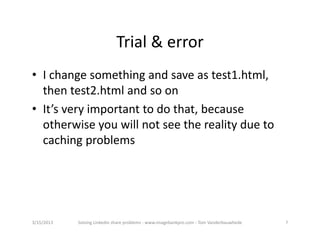Trial&error
• Ichangesomethingandsaveastest1.html,
  thentest2.htmlandsoon
• It’sveryimportanttodothat,because
  otherwiseyouwillnotseetherealitydueto
  cachingproblems




3/15/2013   SolvingLinkedinshareproblems‐ www.imagebankpro.com‐ TomVanderbauwhede   7
 