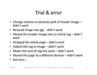 Trial&error
• Changerelativetoabsolutepathofheaderimage–
  didn’twork
• Resavedimageintojpg‐ didn’twork
• Movedtheheaderimageintoanarticletag– didn’t
  work
• Strippedthewholepage– didn’twork
• Addedtitletagtoimage– didn’twork
• Madetitleandalttagthesame– didn’twork
• Movedthepagetoadifferentdomain– didn’twork
• Butthen…

3/15/2013   SolvingLinkedinshareproblems‐ www.imagebankpro.com‐ TomVanderbauwhede   8
 