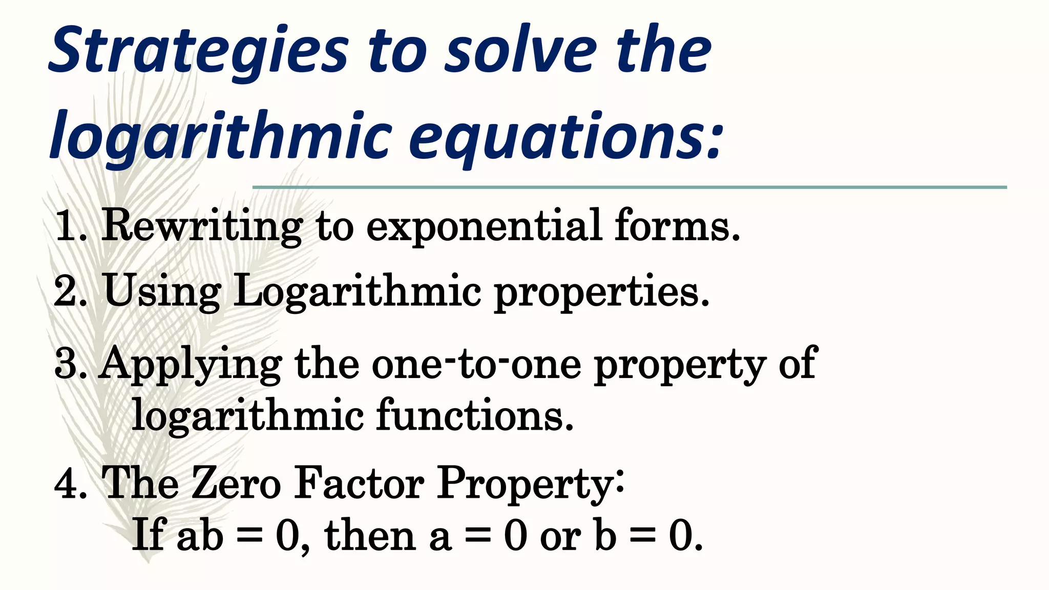 1. Rewriting to exponential forms.
Strategies to solve the
logarithmic equations:
2. Using Logarithmic properties.
3. Applying the one-to-one property of
logarithmic functions.
4. The Zero Factor Property:
If ab = 0, then a = 0 or b = 0.
 