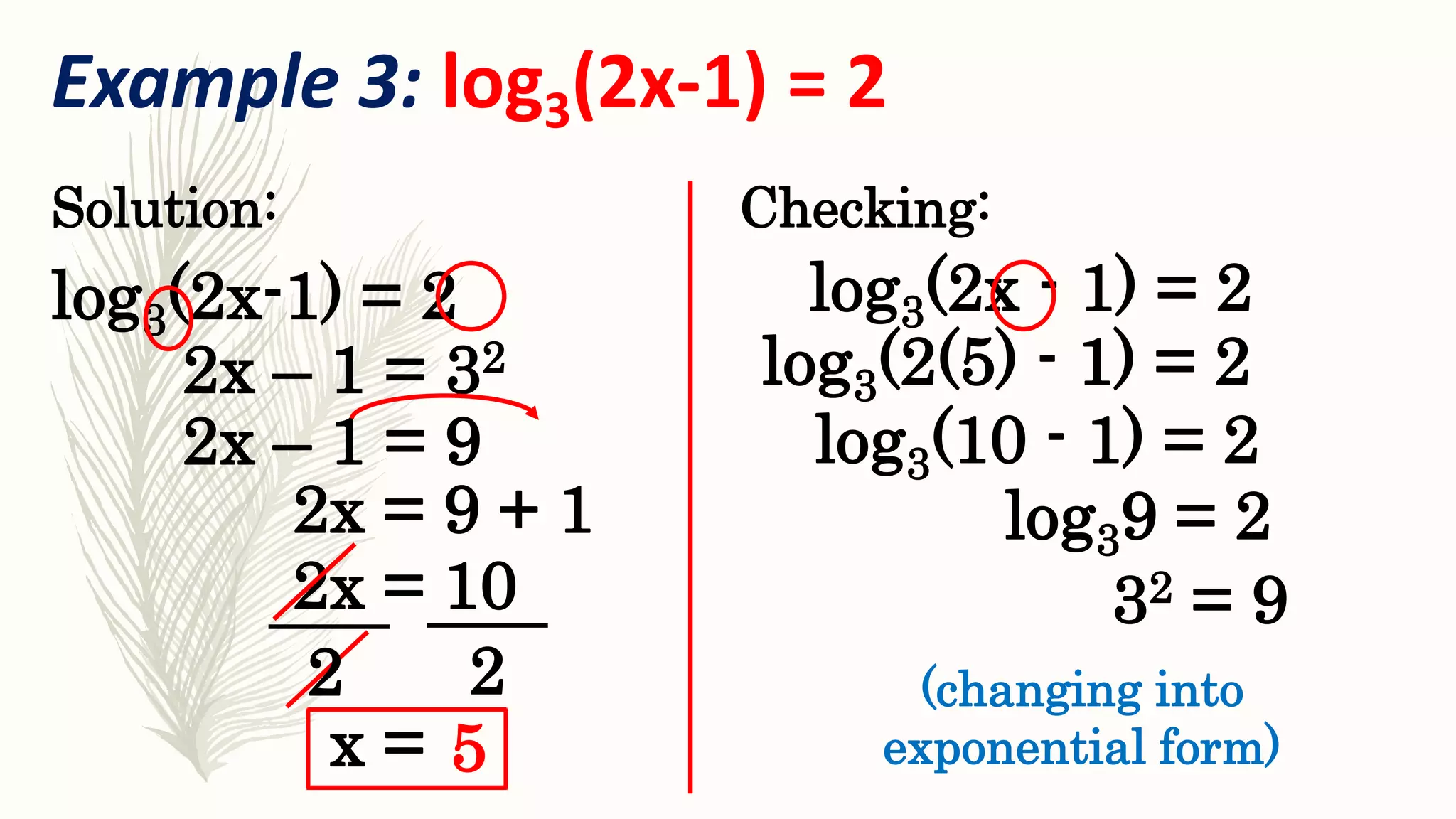Example 3: log3(2x-1) = 2
log3(2x-1) = 2
Solution:
2x – 1 = 32 log3(2(5) - 1) = 2
Checking:
32 = 9
(changing into
exponential form)
log3(2x - 1) = 2
2x – 1 = 9
2x = 9 + 1
2x = 10
2 2
x = 5
log3(10 - 1) = 2
log39 = 2
 