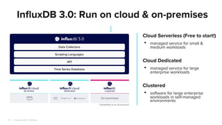 | © Copyright 2024, InﬂuxData
16
InﬂuxDB 3.0: Run on cloud & on-premises
Cloud Serverless (Free to start!)
• managed service for small &
medium workloads
Cloud Dedicated
• managed service for large
enterprise workloads
Clustered
• software for large enterprise
workloads in self-managed
environments
 