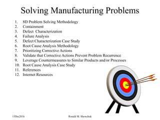 13Dec2016 Ronald M. Shewchuk
Solving Manufacturing Problems
1. 8D Problem Solving Methodology
2. Containment
3. Defect Characterization
4. Failure Analysis
5. Defect Characterization Case Study
6. Root Cause Analysis Methodology
7. Prioritizing Corrective Actions
8. Validate that Corrective Actions Prevent Problem Recurrence
9. Leverage Countermeasures to Similar Products and/or Processes
10. Root Cause Analysis Case Study
11. References
12. Internet Resources
 