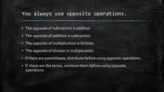 You always use opposite operations.
▪ The opposite of subtraction is addition.
▪ The opposite of addition is subtraction.
▪ The opposite of multiplication is division.
▪ The opposite of division is multiplication.
▪ If there are parentheses, distribute before using opposite operations.
▪ If there are like terms, combine them before using opposite
operations.