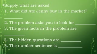 •Supply what are asked
1. What did Ate Jenny buy in the market?
_________
2. The problem asks you to look for __________
3. The given facts in the problem are
__________
4. The hidden questions are __________
5. The number sentence is ____________
 