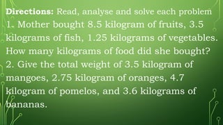 Directions: Read, analyse and solve each problem
1. Mother bought 8.5 kilogram of fruits, 3.5
kilograms of fish, 1.25 kilograms of vegetables.
How many kilograms of food did she bought?
2. Give the total weight of 3.5 kilogram of
mangoes, 2.75 kilogram of oranges, 4.7
kilogram of pomelos, and 3.6 kilograms of
bananas.
 