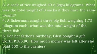 3. A sack of rice weighed 49.5 (kgs) kilograms. What
was the total weight of 8 sacks if they have the same
weight?
4. A fisherman caught three big fish weighing 1.75
kilogram each, what was the total weight of the
three fish?
5. For her father’s birthday, Glen bought a gift
worth 185.90. How much money was left after she
₱
paid 500 to the cashier?
 