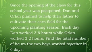 Since the opening of the class for this
school year was postponed, Dan and
Orlan planned to help their father to
cultivate their corn field for the
upcoming planting season. Each day,
Dan worked 3.6 hours while Orlan
worked 3.2 hours. Find the total number
of hours the two boys worked together in
6 days.
 