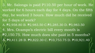 3. Mr. Salonga is paid P110.50 per hour of work. He
worked for 6 hours each day for 4 days. On the fifth
day, he worked 3 hours. How much did he received
for 5 days of work?
A. 2,958.80 B. 2,983.50 C. 3,285.30 D. 3,983.50
₱ ₱ ₱ ₱
4. Mrs. Ocampo’s electric bill every month is
2,150.75. How much does she paid in 5 months?
₱
A. 9,411.28 B. 9,822.30 C. 10,753.75 D. 10,921.40
₱ ₱ ₱ ₱
 