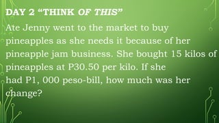 DAY 2 “THINK OF THIS”
Ate Jenny went to the market to buy
pineapples as she needs it because of her
pineapple jam business. She bought 15 kilos of
pineapples at P30.50 per kilo. If she
had P1, 000 peso-bill, how much was her
change?
 
