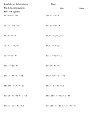 Kuta Software - Infinite Algebra 1          Name___________________________________

Multi-Step Equations                                      Date________________ Period____
Solve each equation.

1) −20 = −4 x − 6 x                  2) 6 = 1 − 2n + 5




3) 8 x − 2 = −9 + 7 x                4) a + 5 = −5a + 5




5) 4m − 4 = 4m                       6) p − 1 = 5 p + 3 p − 8




7) 5 p − 14 = 8 p + 4                8) p − 4 = −9 + p




9) −8 = −( x + 4)                    10) 12 = −4(−6 x − 3)




11) 14 = −( p − 8)                   12) −(7 − 4 x) = 9




13) −18 − 6k = 6(1 + 3k)             14) 5n + 34 = −2(1 − 7n)




15) 2(4 x − 3) − 8 = 4 + 2 x         16) 3n − 5 = −8(6 + 5n)




17) −(1 + 7 x) − 6(−7 − x) = 36      18) −3(4 x + 3) + 4(6 x + 1) = 43




19) 24a − 22 = −4(1 − 6a)            20) −5(1 − 5 x) + 5(−8 x − 2) = −4 x − 8 x
 