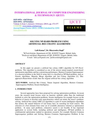 INTERNATIONALComputer VolumeOF COMPUTER ENGINEERING
  International Journal of              Engineering and Technology (IJCET), ISSN 0976-
                              JOURNAL 4, Issue 1, January- February (2013), © IAEME
  6367(Print), ISSN 0976 – 6375(Online)
                             & TECHNOLOGY (IJCET)
ISSN 0976 – 6367(Print)
ISSN 0976 – 6375(Online)
Volume 4, Issue 1, January- February (2013), pp. 171-177
                                                                             IJCET
© IAEME: www.iaeme.com/ijcet.asp
Journal Impact Factor (2012): 3.9580 (Calculated by GISI)                ©IAEME
www.jifactor.com




                       SOLVING NP-HARD PROBLEM USING
                      ARTIFICIAL BEE COLONY ALGORITHM

                              Lalit Kumar1, Dr. Dheerendra Singh2
                1
                 M.Tech Scholar, Department of CSE, SUSCET Tangori, Mohali, India
           2
               Professor and Head, Department of CSE, SUSCET, Tangori, Mohali, India
                     E-mail: 1lalit.cse@gmail.com, 2professordsingh@gmail.com


  ABSTRACT

          In this paper we present a artificial bee colony (ABC) algorithm for NP- Hard
  problems. This algorithm is considered as one of the newest nature-inspired swarm-based
  optimization algorithms and has a promising performance. Shortest Common Supersequence
  is a classical problem in the field of string and it is classified as NP-Hard problem, such as
  Genetic algorithms, Majority Merge algorithm and Ant Colony Algorithm [1]. This
  approach obtains better results than the original artificial bee colony algorithm.

   KEY-WORDS: Artificial Bee Colony, Nature Inspired Algorithm, Shortest Common
   Supersequence Problem, Swarm Intelligence.

  1. INTRODUCTION

          Several approaches have been proposed for solving optimization problems. In recent
  years, the research trend focuses more on heuristic methods rather than the traditional
  methods to solve the optimisation problems. Swarm intelligence for example focuses on the
  behavior of insects to develop some meta-heuristics which can mimic the insect’s problem-
  solving. Artificial bee colony (ABC) [2] algorithm is a part of swarm intelligence algorithms
  that mimics the natural behavior of real honey bees on searching for food sources. The
  selection of a best element from some set of available alternative referred as optimization
  problem. In many such problems, exhaustive search is not feasible. It has important
  application in several fields, including artificial and intelligence, NP-hard problem in
  combinatorial optimization studied in operations research. For example Shortest Common
  Supersequence problem and Solving Shortest Common Supersequence Problem. It has
                                               171
 