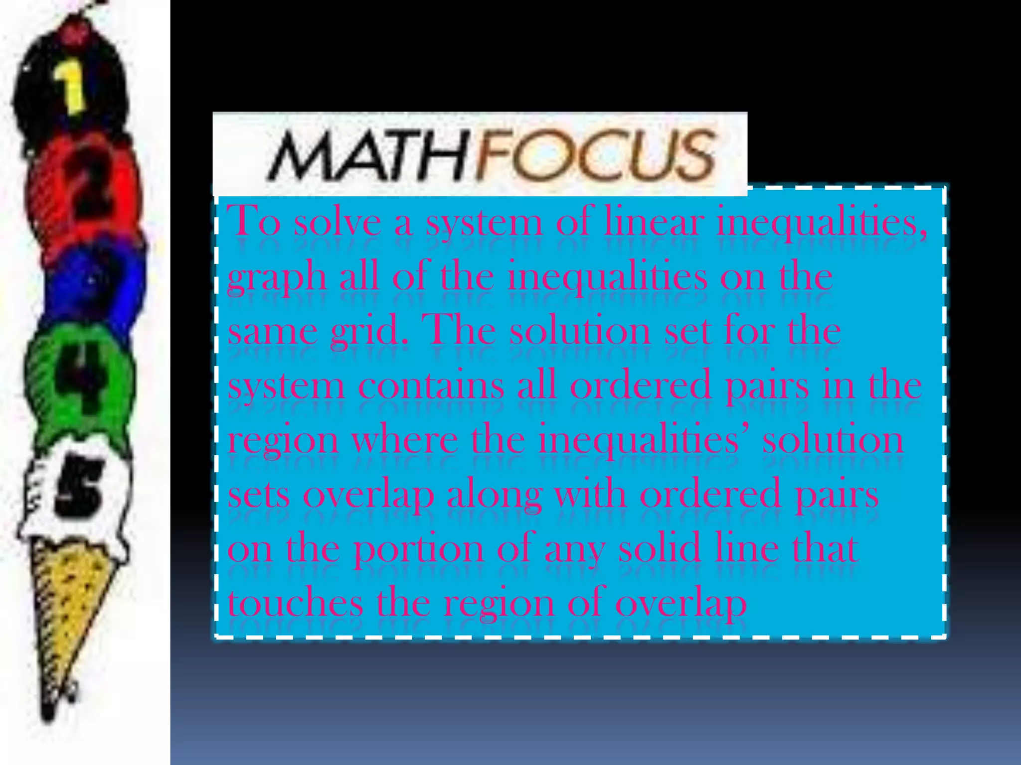To solve a system of linear inequalities,
graph all of the inequalities on the
same grid. The solution set for the
system contains all ordered pairs in the
region where the inequalities’ solution
sets overlap along with ordered pairs
on the portion of any solid line that
touches the region of overlap
 