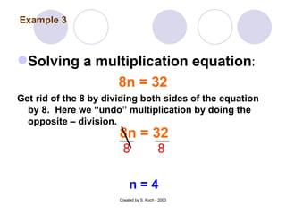 Solving a multiplication equation : 8n = 32 Get rid of the 8 by dividing both sides of the equation by 8.  Here we “undo” multiplication by doing the opposite – division. Created by S. Koch - 2003 8n = 32 8 8 n = 4 Example 3 