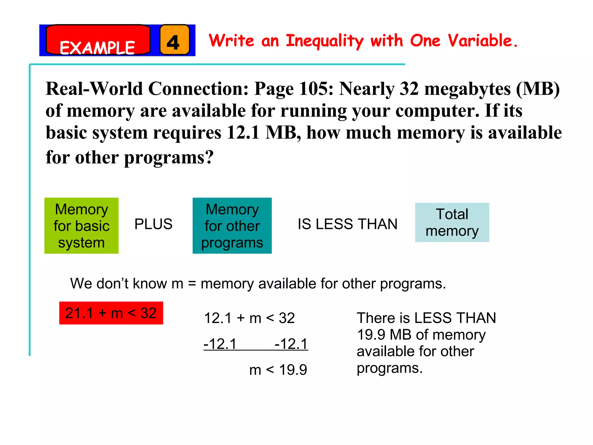 Write an Inequality with One Variable. Real-World Connection: Page 105: Nearly 32 megabytes (MB) of memory are available for running your computer. If its basic system requires 12.1 MB, how much memory is available for other programs?   Memory for basic system PLUS Memory for other programs IS LESS THAN Total memory We don’t know m = memory available for other programs. 21.1 + m < 32 12.1 + m < 32 -12.1  -12.1 m < 19.9 There is LESS THAN 19.9 MB of memory available for other programs. EXAMPLE 4 