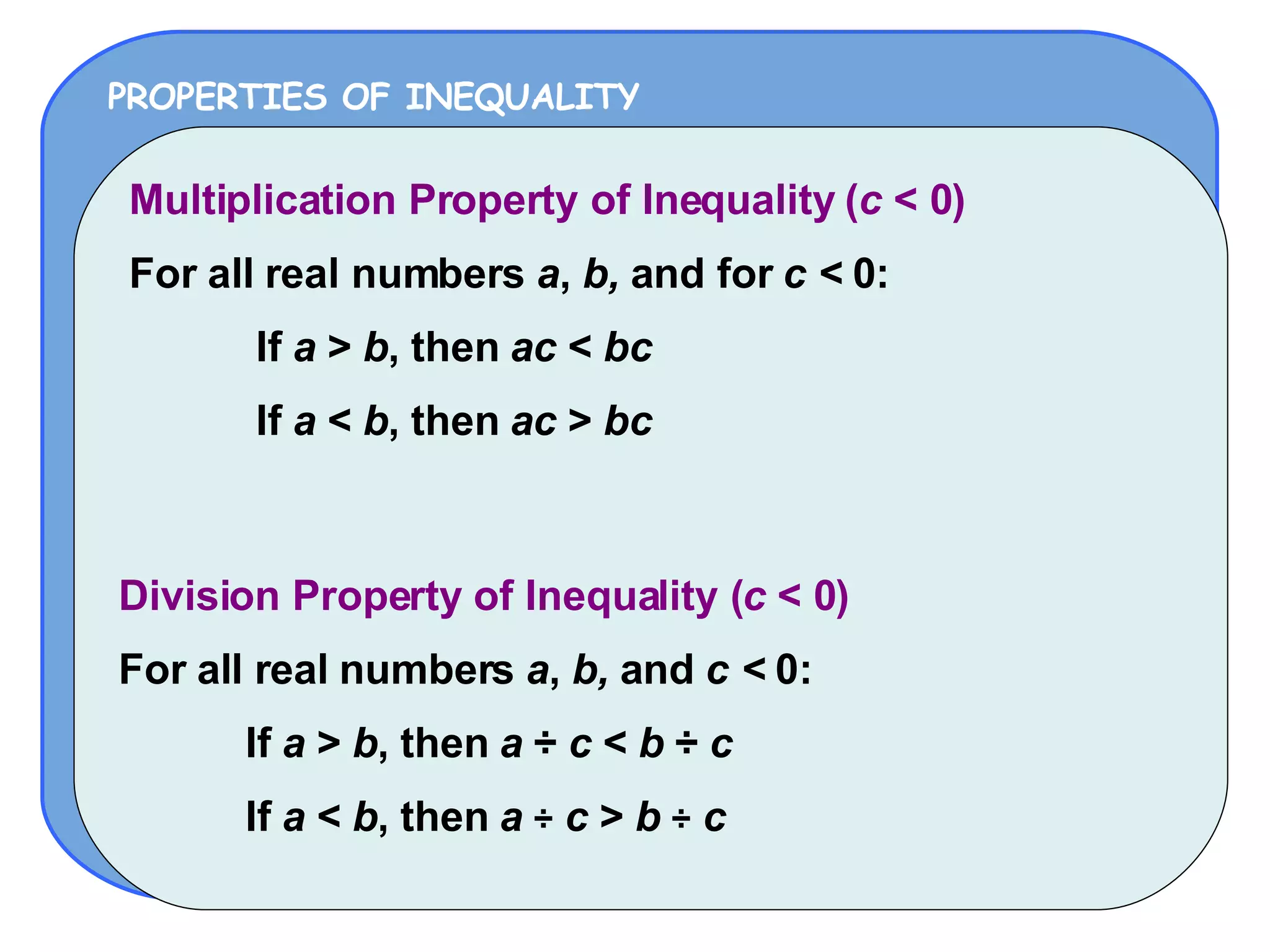PROPERTIES OF INEQUALITY Multiplication Property of Inequality ( c  < 0) For all real numbers  a ,  b,  and for  c <  0: If  a  >  b , then  ac  <  bc If  a  <  b , then  ac  >  bc Division Property of Inequality ( c  < 0) For all real numbers  a ,  b,  and  c <  0: If  a  >  b , then  a   ÷   c  <  b   ÷   c If  a  <  b , then  a   ÷   c  >  b   ÷   c 