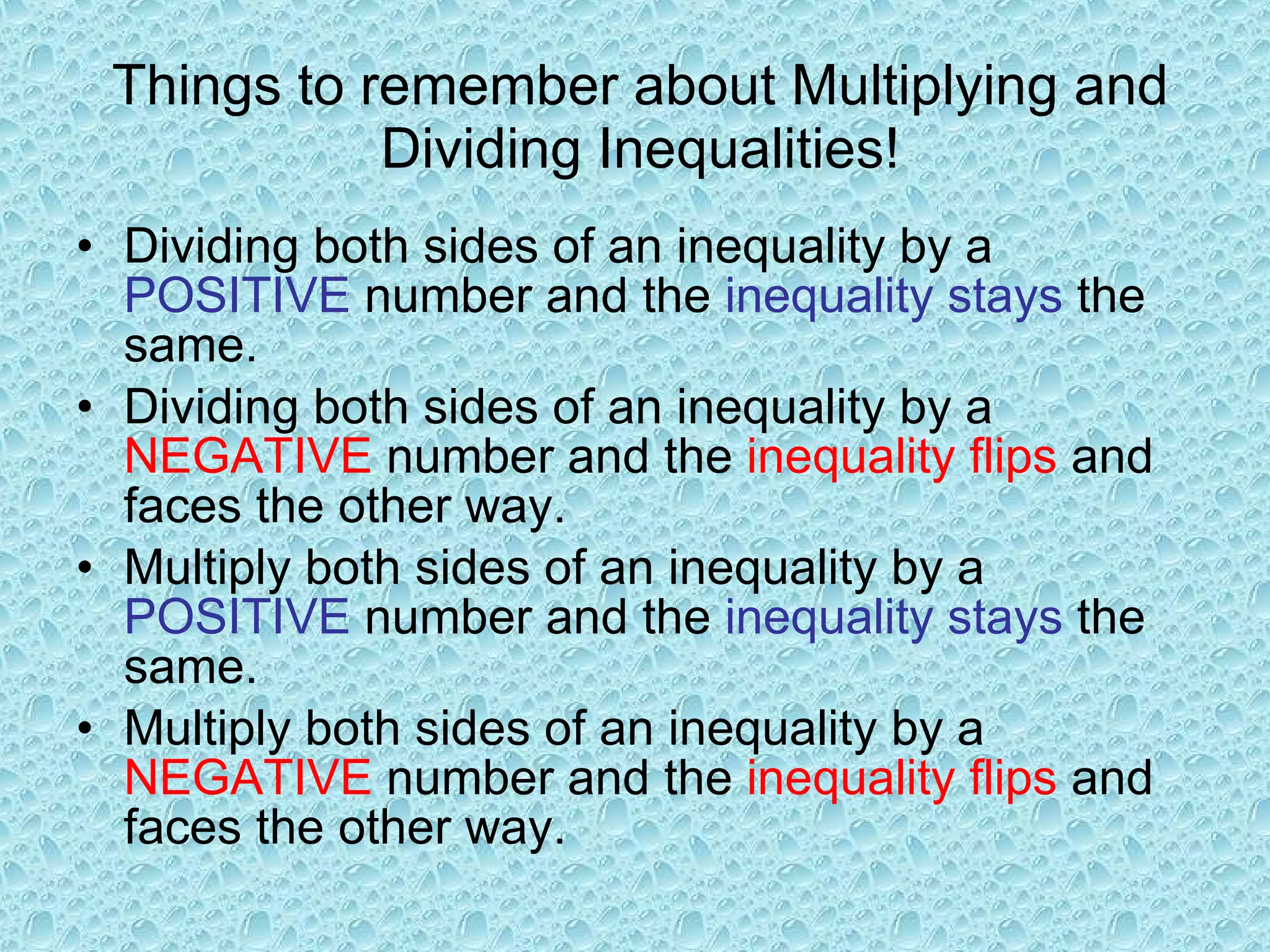 Things to remember about Multiplying and Dividing Inequalities! Dividing both sides of an inequality by a  POSITIVE  number and the  inequality stays  the same. Dividing both sides of an inequality by a  NEGATIVE  number and the  inequality flips  and faces the other way. Multiply both sides of an inequality by a  POSITIVE  number and the  inequality stays  the same. Multiply both sides of an inequality by a  NEGATIVE  number and the  inequality flips  and faces the other way. 