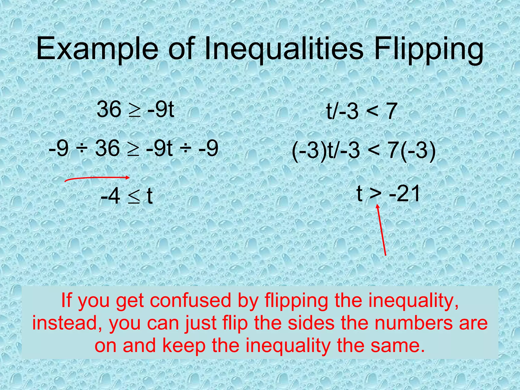 Example of Inequalities Flipping 36    -9t -9   ÷  36    -9t  ÷ -9 -4    t If you get confused by flipping the inequality, instead, you can just flip the sides the numbers are on and keep the inequality the same. t/ -3 < 7 (-3)t/ -3 < 7(-3) t  > -21 