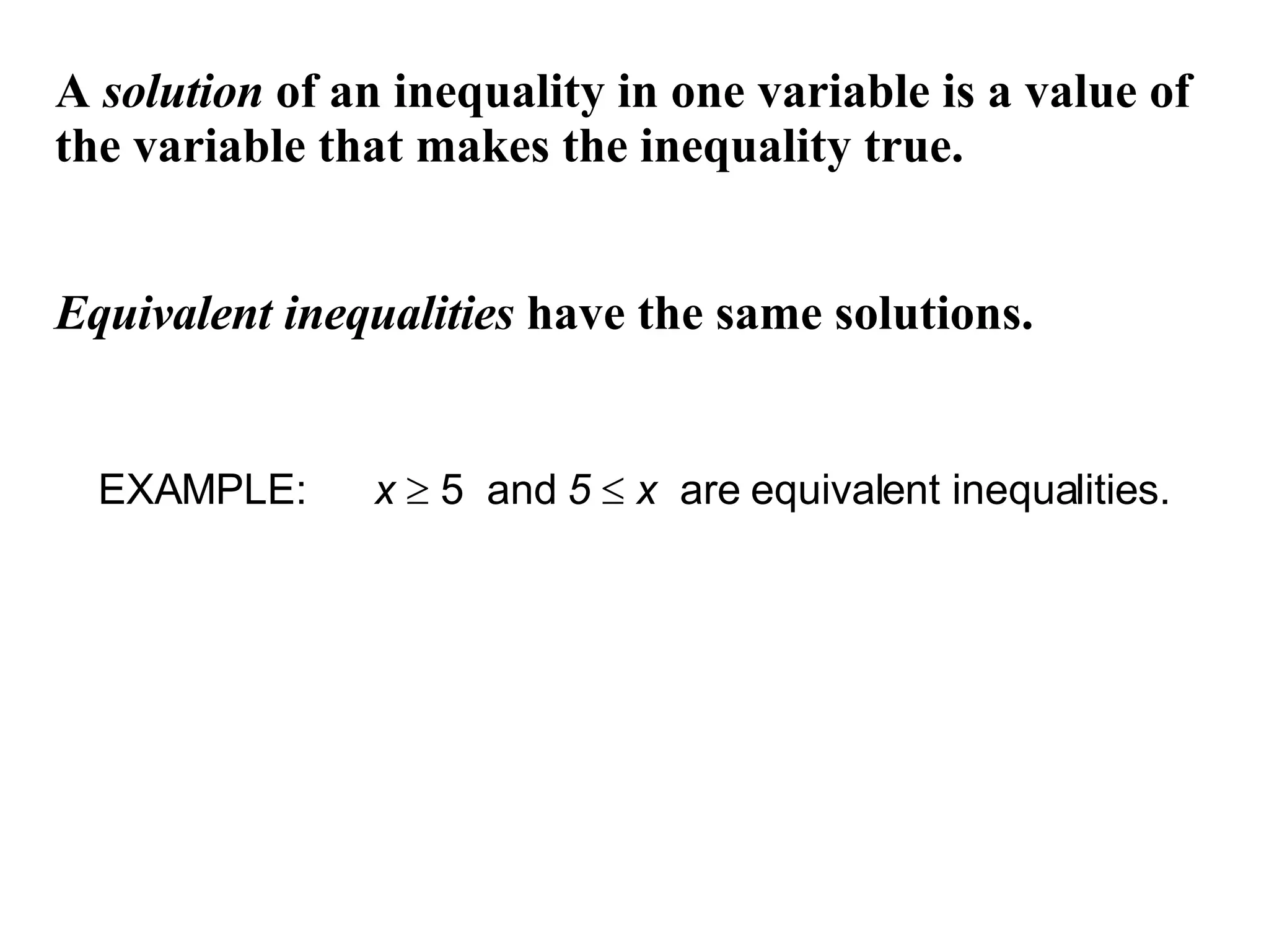 A  solution  of an inequality in one variable is a value of the variable that makes the inequality true. Equivalent   inequalities  have the same solutions. EXAMPLE:  x     5  and  5     x   are equivalent inequalities. 