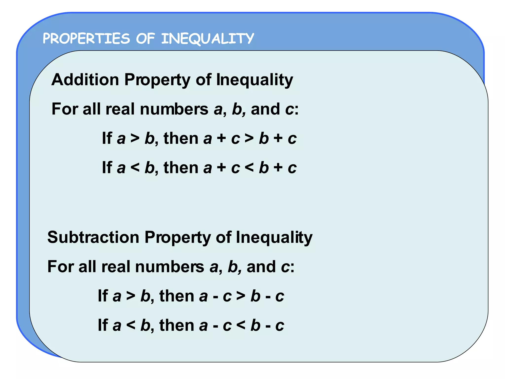 PROPERTIES OF INEQUALITY Addition Property of Inequality For all real numbers  a ,  b,  and  c : If  a  >  b , then  a  +  c  >  b  +  c If  a  <  b , then  a  +  c  <  b  +  c Subtraction Property of Inequality For all real numbers  a ,  b,  and  c : If  a  >  b , then  a  -  c  >  b  -  c If  a  <  b , then  a  -  c  <  b  -  c 