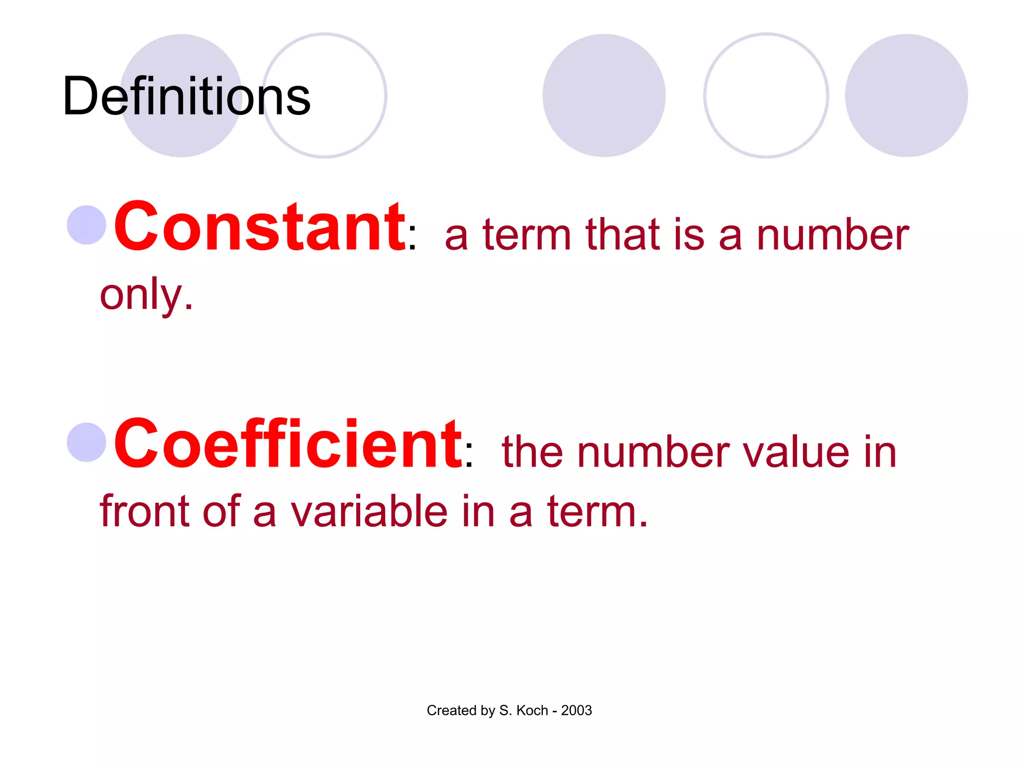 Definitions

Constant:         a term that is a number
 only.


Coefficient:          the number value in
 front of a variable in a term.



                 Created by S. Koch - 2003
 