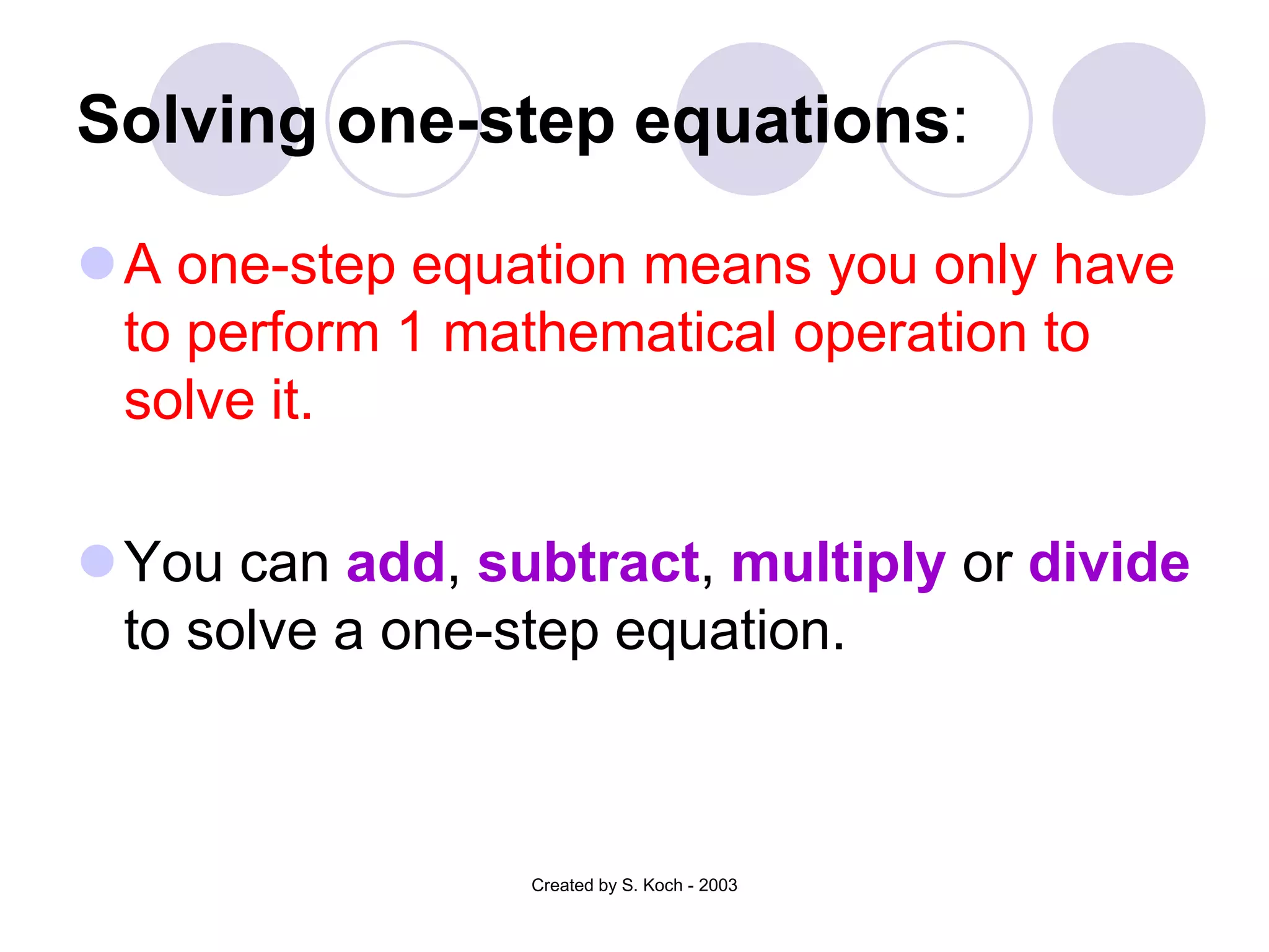 Solving one-step equations:

A one-step equation means you only have
 to perform 1 mathematical operation to
 solve it.

You can add, subtract, multiply or divide
 to solve a one-step equation.



                 Created by S. Koch - 2003
 