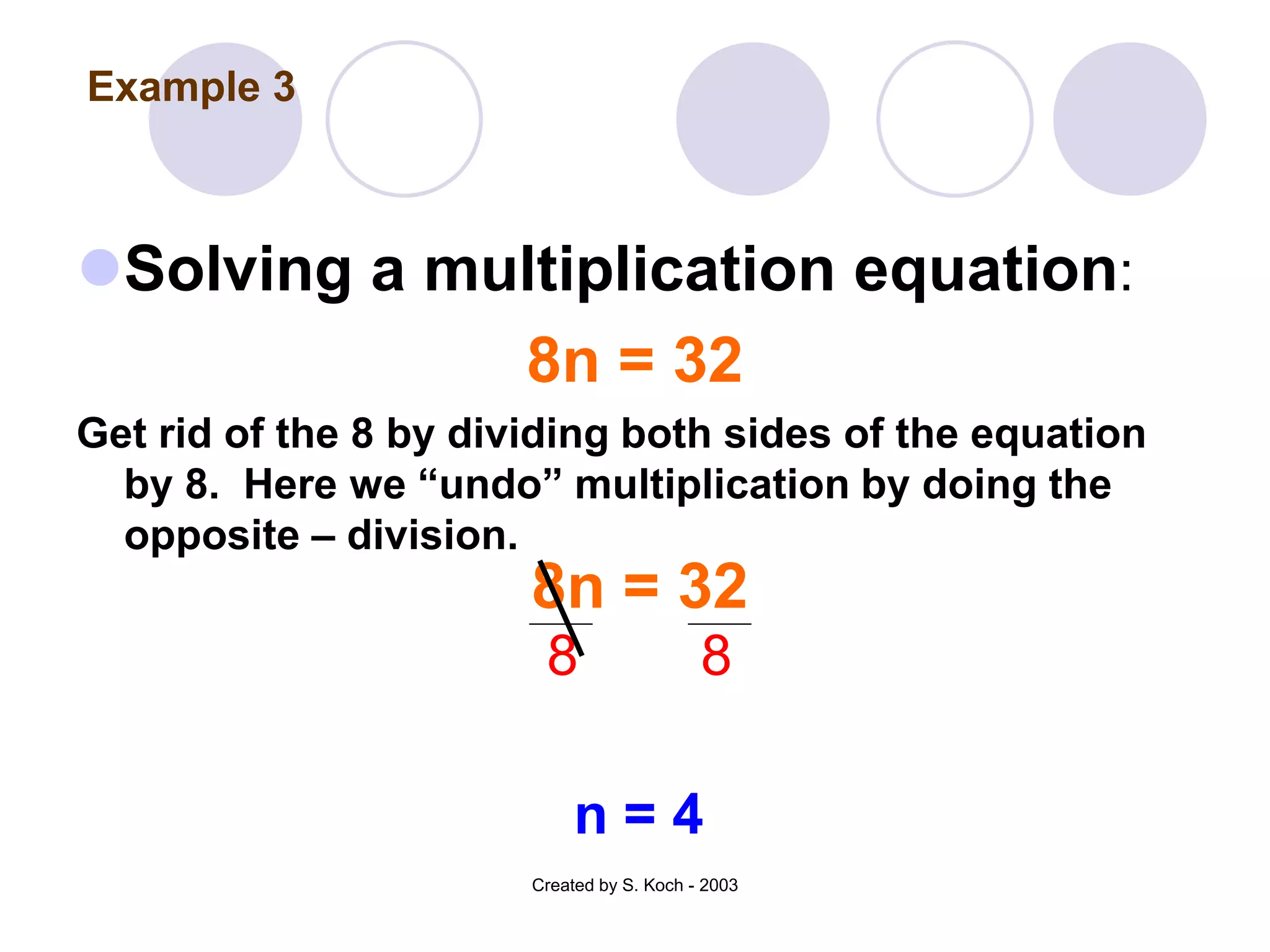 Example 3



Solving a multiplication equation:
             8n = 32
Get rid of the 8 by dividing both sides of the equation
  by 8. Here we “undo” multiplication by doing the
  opposite – division.
                       8n = 32
                        8                  8

                            n=4
                       Created by S. Koch - 2003
 