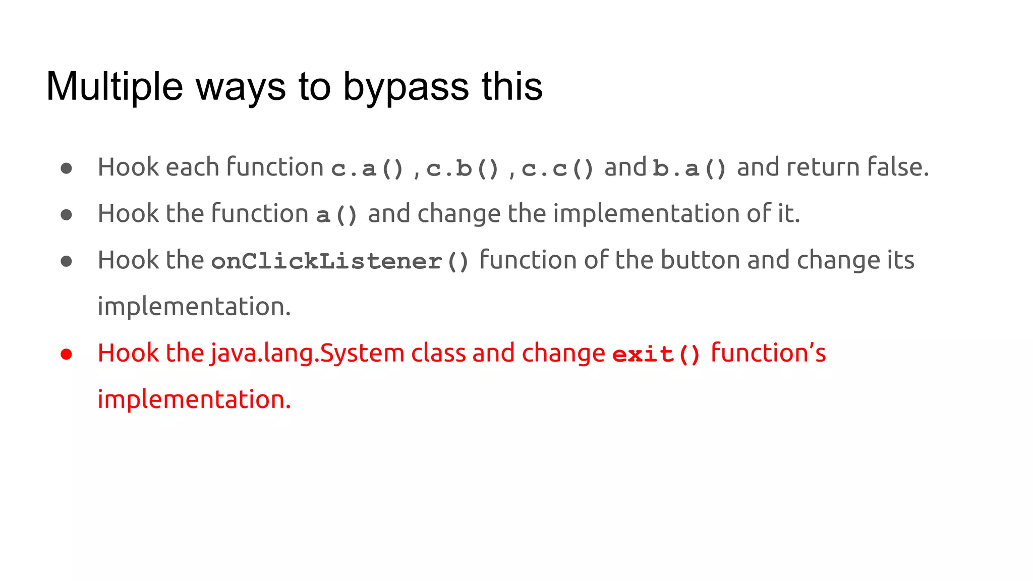 Multiple ways to bypass this
● Hook each function c.a() , c.b() , c.c() and b.a() and return false.
● Hook the function a() and change the implementation of it.
● Hook the onClickListener() function of the button and change its
implementation.
● Hook the java.lang.System class and change exit() function’s
implementation.
 