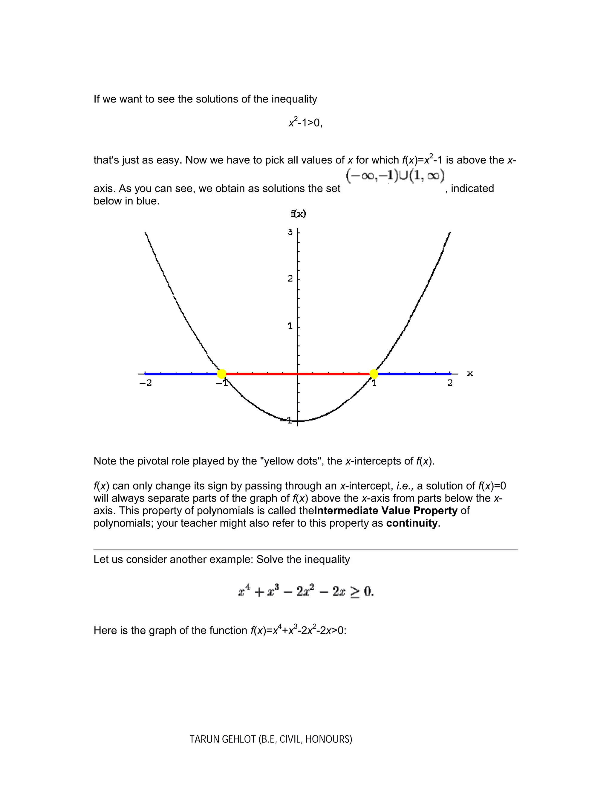 TARUN GEHLOT (B.E, CIVIL, HONOURS)
If we want to see the solutions of the inequality
x2
-1>0,
that's just as easy. Now we have to pick all values of x for which f(x)=x2
-1 is above the x-
axis. As you can see, we obtain as solutions the set , indicated
below in blue.
Note the pivotal role played by the "yellow dots", the x-intercepts of f(x).
f(x) can only change its sign by passing through an x-intercept, i.e., a solution of f(x)=0
will always separate parts of the graph of f(x) above the x-axis from parts below the x-
axis. This property of polynomials is called theIntermediate Value Property of
polynomials; your teacher might also refer to this property as continuity.
Let us consider another example: Solve the inequality
Here is the graph of the function f(x)=x4
+x3
-2x2
-2x>0:
 