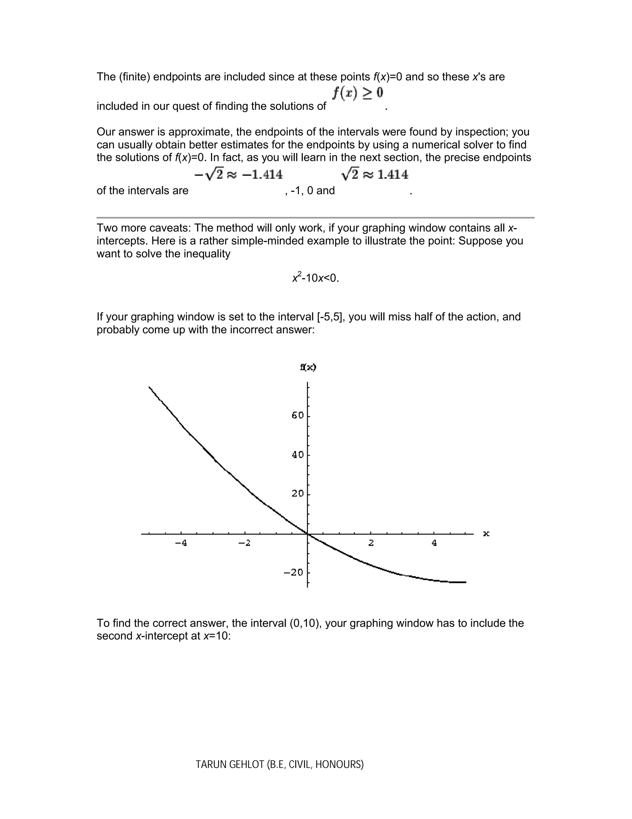 TARUN GEHLOT (B.E, CIVIL, HONOURS)
The (finite) endpoints are included since at these points f(x)=0 and so these x's are
included in our quest of finding the solutions of .
Our answer is approximate, the endpoints of the intervals were found by inspection; you
can usually obtain better estimates for the endpoints by using a numerical solver to find
the solutions of f(x)=0. In fact, as you will learn in the next section, the precise endpoints
of the intervals are , -1, 0 and .
Two more caveats: The method will only work, if your graphing window contains all x-
intercepts. Here is a rather simple-minded example to illustrate the point: Suppose you
want to solve the inequality
x2
-10x<0.
If your graphing window is set to the interval [-5,5], you will miss half of the action, and
probably come up with the incorrect answer:
To find the correct answer, the interval (0,10), your graphing window has to include the
second x-intercept at x=10:
 