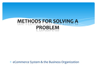 METHODS FOR SOLVING A
       PROBLEM




eCommerce System & the Business Organization
 
