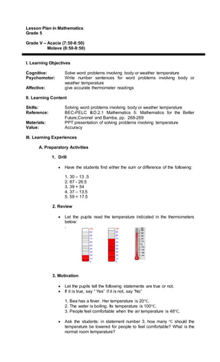 Lesson Plan in Mathematics
Grade 5
Grade V – Acacia (7:50-8:50)
Molave (8:50-9:50)
I. Learning Objectives
Cognitive: Solve word problems involving body or weather temperature
Psychomotor: Write number sentences for word problems involving body or
weather temperature
Affective: give accurate thermometer readings
II. Learning Content
Skills: Solving word problems involving body or weather temperature
Reference: BEC-PELC III.D.2.1 Mathematics 5: Mathematics for the Better
Future,Coronel and Bamba, pp. 268-269
Materials: PPT presentation of solving problems involving temperature
Value: Accuracy
III. Learning Experiences
A. Preparatory Activities
1. Drill
 Have the students find either the sum or difference of the following:
1. 30 – 13 .5
2. 87 - 26.5
3. 39 + 54
4. 37 – 13.5
5. 59 = 17.5
2. Review
 Let the pupils read the temperature indicated in the thermometers
below:
.
3. Motivation
 Let the pupils tell the following statements are true or not.
 If it is true, say “ Yes” if it is not, say “No”
1. Bea has a fever. Her temperature is 20°C.
2. The water is boiling. Its temperature is 100°C.
3. People feel comfortable when the air temperature is 48°C.
 Ask the students: in statement number 3, how many °C should the
temperature be lowered for people to feel comfortable? What is the
normal room temperature?
 