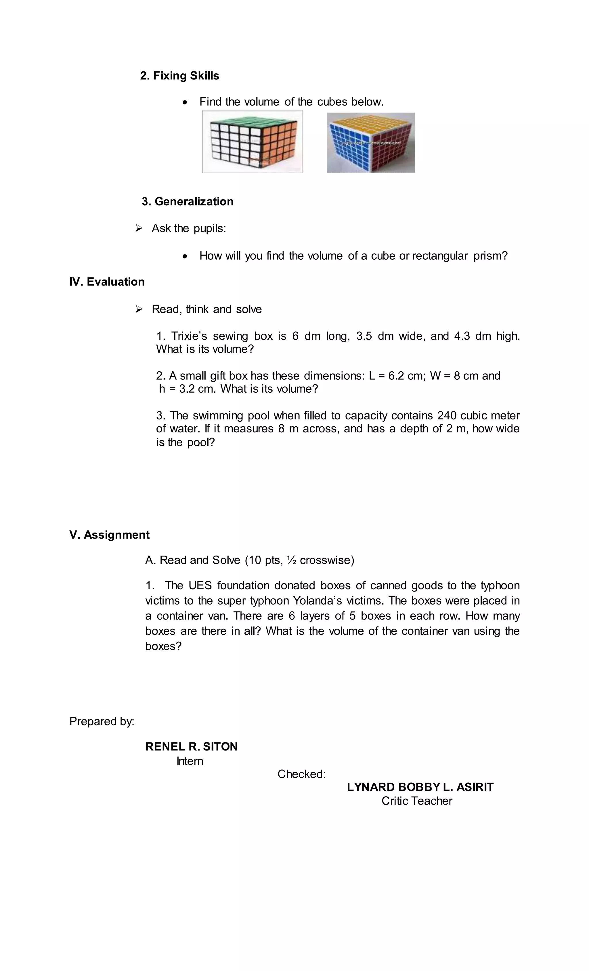 2. Fixing Skills
 Find the volume of the cubes below.
3. Generalization
 Ask the pupils:
 How will you find the volume of a cube or rectangular prism?
IV. Evaluation
 Read, think and solve
1. Trixie’s sewing box is 6 dm long, 3.5 dm wide, and 4.3 dm high.
What is its volume?
2. A small gift box has these dimensions: L = 6.2 cm; W = 8 cm and
h = 3.2 cm. What is its volume?
3. The swimming pool when filled to capacity contains 240 cubic meter
of water. If it measures 8 m across, and has a depth of 2 m, how wide
is the pool?
V. Assignment
A. Read and Solve (10 pts, ½ crosswise)
1. The UES foundation donated boxes of canned goods to the typhoon
victims to the super typhoon Yolanda’s victims. The boxes were placed in
a container van. There are 6 layers of 5 boxes in each row. How many
boxes are there in all? What is the volume of the container van using the
boxes?
Prepared by:
RENEL R. SITON
Intern
Checked:
LYNARD BOBBY L. ASIRIT
Critic Teacher
 