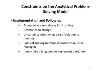 Constraints on the Analytical Problem-
Solving Model
• Implementation and Follow up
– Acceptance is not always forthcoming
– Resistance to change
– Uncertainty about what part of solution to
monitor
– Political and organizational processes must be
managed
– It may take a long time to implement a solution
10
 