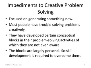 Impediments to Creative Problem
Solving
• Focused on generating something new.
• Most people have trouble solving problems
creatively.
• They have developed certain conceptual
blocks in their problem-solving activities of
which they are not even aware.
• The blocks are largely personal. So skill
development is required to overcome them.
© 2007 by Prentice Hall 11
 