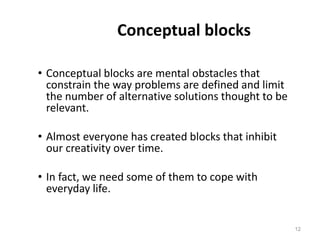 Conceptual blocks
• Conceptual blocks are mental obstacles that
constrain the way problems are defined and limit
the number of alternative solutions thought to be
relevant.
• Almost everyone has created blocks that inhibit
our creativity over time.
• In fact, we need some of them to cope with
everyday life.
12
 