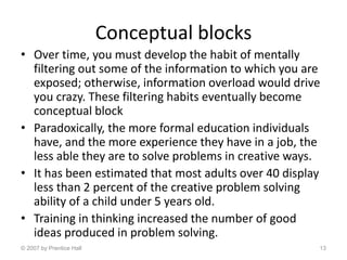 Conceptual blocks
• Over time, you must develop the habit of mentally
filtering out some of the information to which you are
exposed; otherwise, information overload would drive
you crazy. These filtering habits eventually become
conceptual block
• Paradoxically, the more formal education individuals
have, and the more experience they have in a job, the
less able they are to solve problems in creative ways.
• It has been estimated that most adults over 40 display
less than 2 percent of the creative problem solving
ability of a child under 5 years old.
• Training in thinking increased the number of good
ideas produced in problem solving.
© 2007 by Prentice Hall 13
 