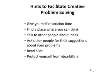 Hints to Facilitate Creative
Problem Solving
• Give yourself relaxation time
• Find a place where you can think
• Talk to other people about ideas
• Ask other people for their suggestions
about your problems
• Read a lot
• Protect yourself from idea-killers
26
3 -
 