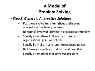 A Model of
Problem Solving
• Step 2: Generate Alternative Solutions
– Postpone evaluating alternatives until several
alternatives has been proposed
– Be sure all involved individuals generate alternatives
– Specify alternatives that are consistent with
organizational goals or policies
– Specify both short- and long-term consequences
– Build on one another. combined and modified
– Specify alternatives that solve the problem
4
 